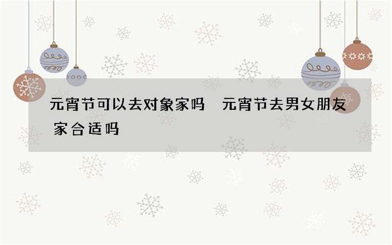 元宵节可以去对象家吗 元宵节去男女朋友家合适吗